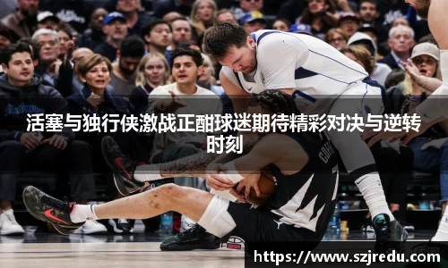 活塞与独行侠激战正酣球迷期待精彩对决与逆转时刻